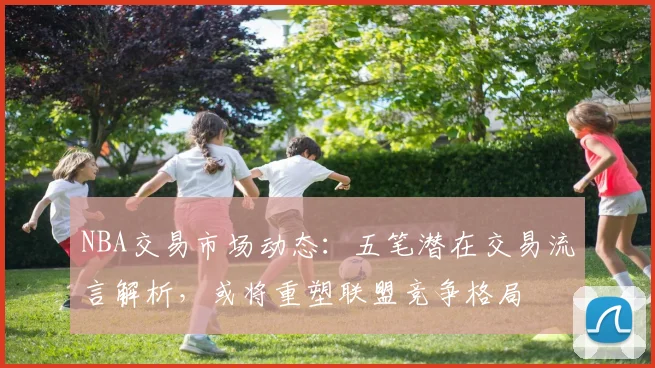 NBA交易市场动态：五笔潜在交易流言解析，或将重塑联盟竞争格局