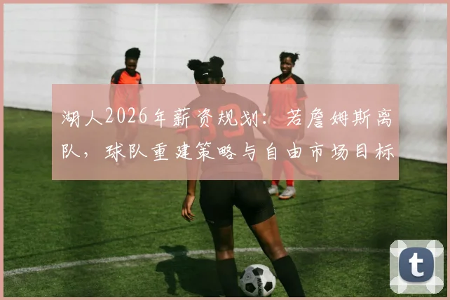 湖人2026年薪资规划：若詹姆斯离队，球队重建策略与自由市场目标分析