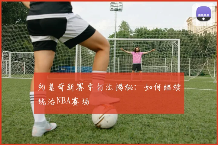 约基奇新赛季打法揭秘：如何继续统治NBA赛场