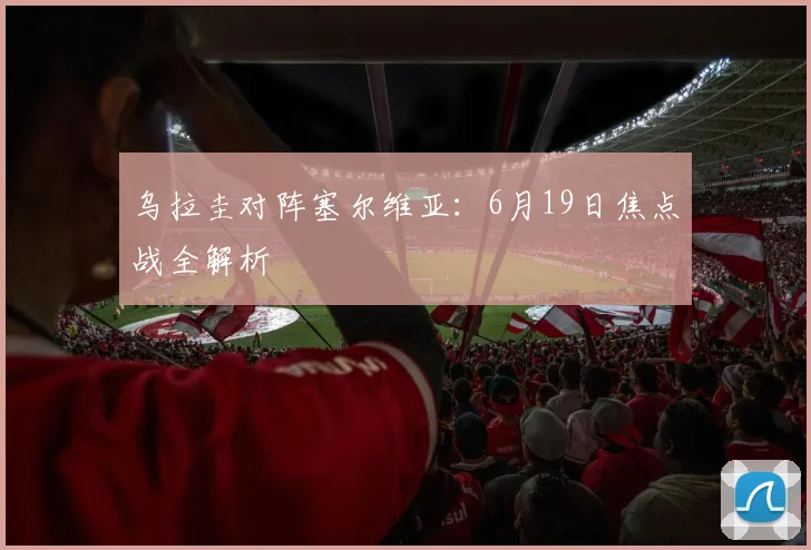 乌拉圭对阵塞尔维亚:6月19日焦点战全解析