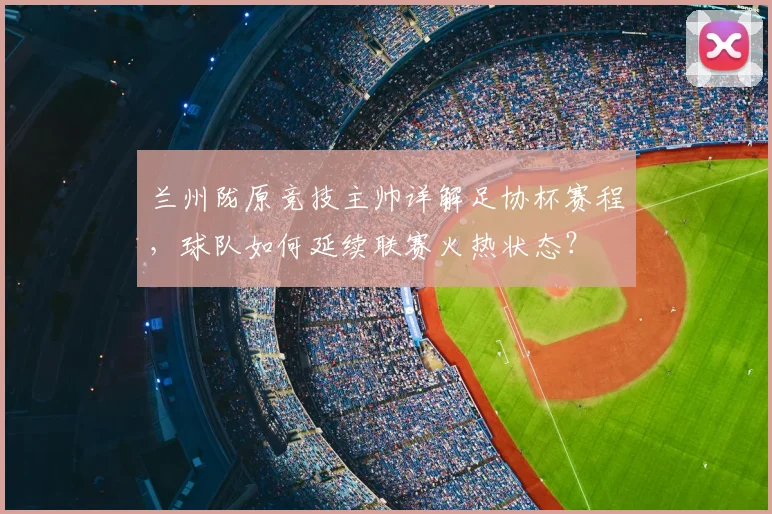 兰州陇原竞技主帅详解足协杯赛程，球队如何延续联赛火热状态？