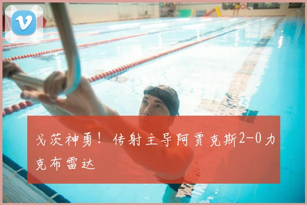 戈茨神勇！传射主导阿贾克斯2-0力克布雷达