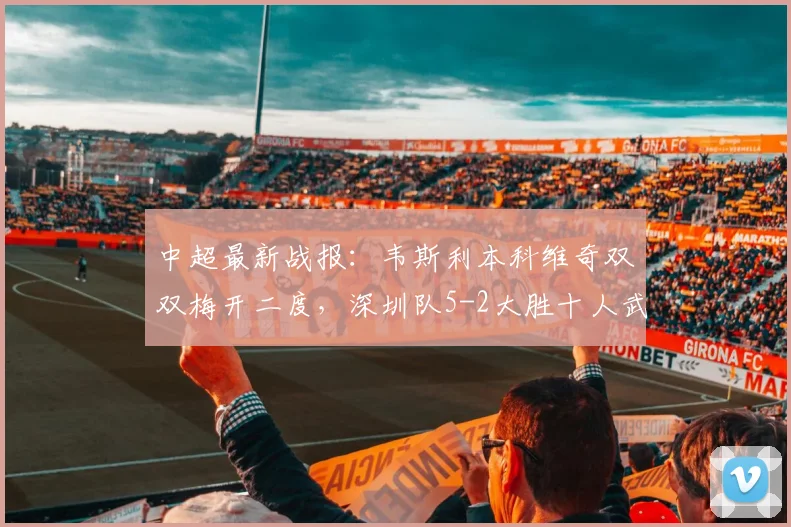 中超最新战报：韦斯利本科维奇双双梅开二度，深圳队5-2大胜十人武汉