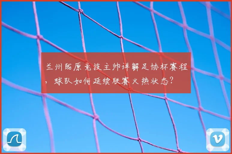 兰州陇原竞技主帅详解足协杯赛程，球队如何延续联赛火热状态？